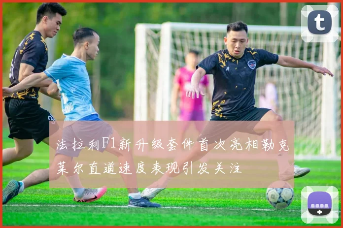 法拉利F1新升级套件首次亮相勒克莱尔直道速度表现引发关注